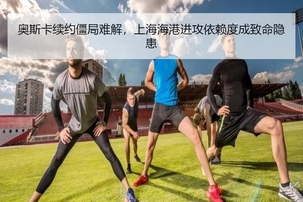 奥斯卡续约僵局难解，上海海港进攻依赖度成致命隐患